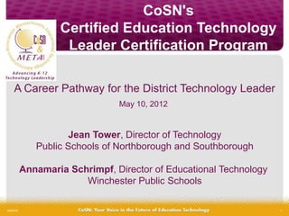 CoSN's
                   Certified Education Technology
                    Leader Certification Program

     A Career Pathway for the District Technology Leader
                                May 10, 2012


                      Jean Tower, Director of Technology
              Public Schools of Northborough and Southborough

           Annamaria Schrimpf, Director of Educational Technology
                        Winchester Public Schools

5/9/2012                                                            1
 