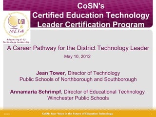 CoSN's
                   Certified Education Technology
                    Leader Certification Program

    A Career Pathway for the District Technology Leader
                                May 10, 2012


                     Jean Tower, Director of Technology
              Public Schools of Northborough and Southborough

           Annamaria Schrimpf, Director of Educational Technology
                        Winchester Public Schools

05/10/12                                                            1
 