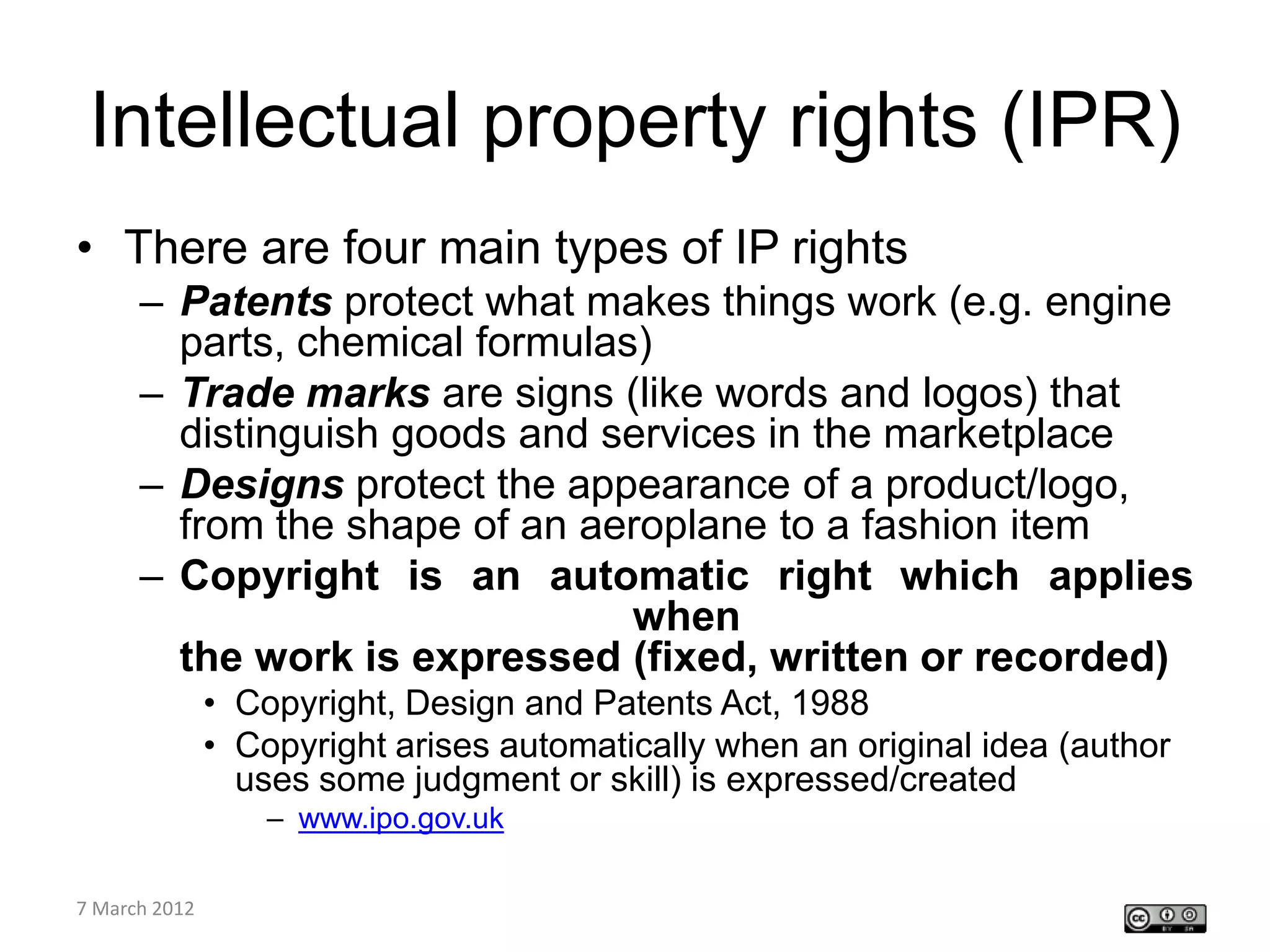 Intellectual property rights (IPR)
• There are four main types of IP rights
    – Patents protect what makes things work (e.g. engine
      parts, chemical formulas)
    – Trade marks are signs (like words and logos) that
      distinguish goods and services in the marketplace
    – Designs protect the appearance of a product/logo,
      from the shape of an aeroplane to a fashion item
    – Copyright is an automatic right which applies
                              when
      the work is expressed (fixed, written or recorded)
         • Copyright, Design and Patents Act, 1988
         • Copyright arises automatically when an original idea (author
           uses some judgment or skill) is expressed/created
                – www.ipo.gov.uk

CETL4HealthNE
7 March 2012
workshop
 
