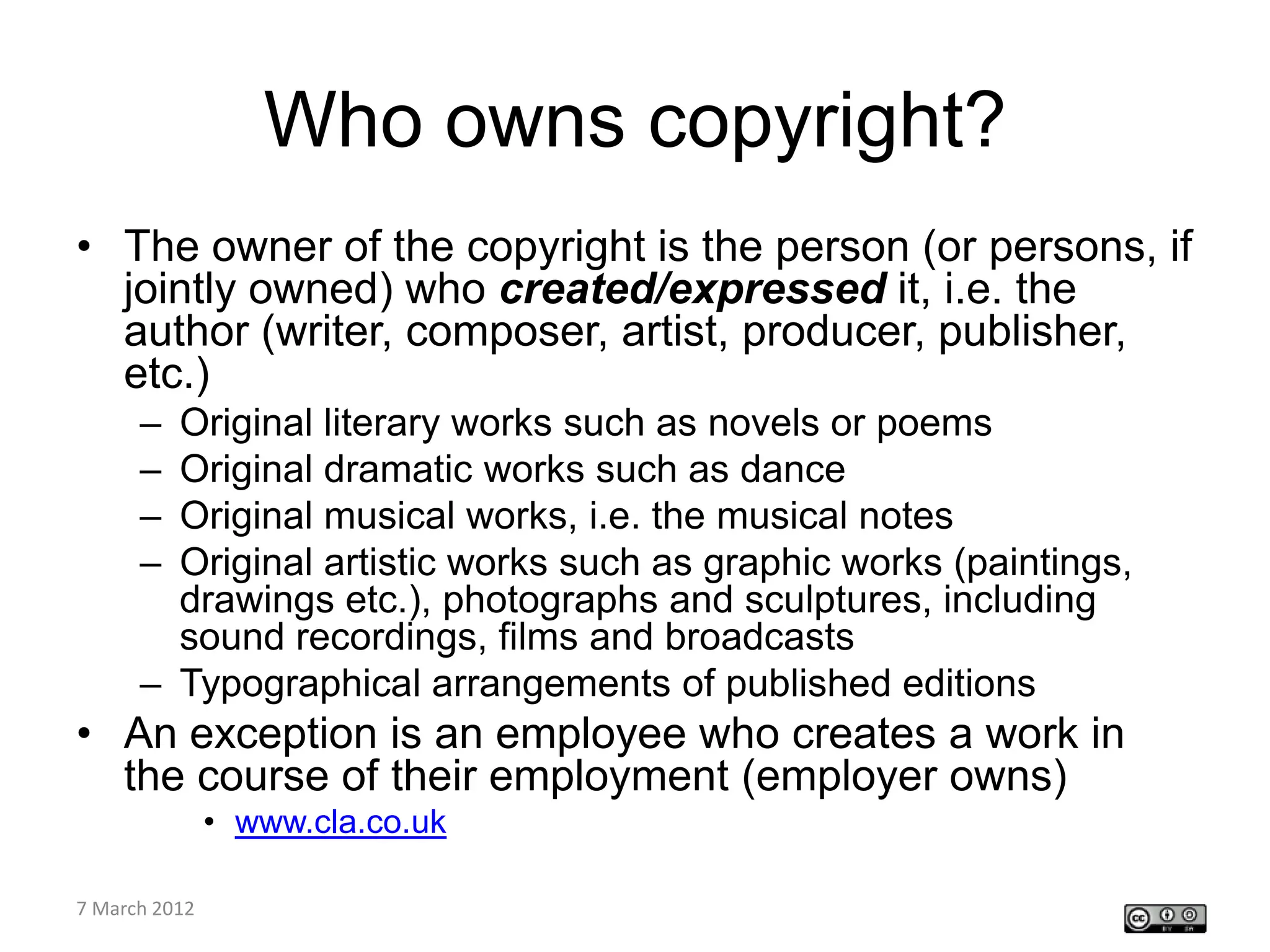 Who owns copyright?
• The owner of the copyright is the person (or persons, if
  jointly owned) who created/expressed it, i.e. the
  author (writer, composer, artist, producer, publisher,
  etc.)
    – Original literary works such as novels or poems
    – Original dramatic works such as dance
    – Original musical works, i.e. the musical notes
    – Original artistic works such as graphic works (paintings,
      drawings etc.), photographs and sculptures, including
      sound recordings, films and broadcasts
    – Typographical arrangements of published editions
• An exception is an employee who creates a work in
  the course of their employment (employer owns)
         • www.cla.co.uk

CETL4HealthNE
7 March 2012
workshop
 