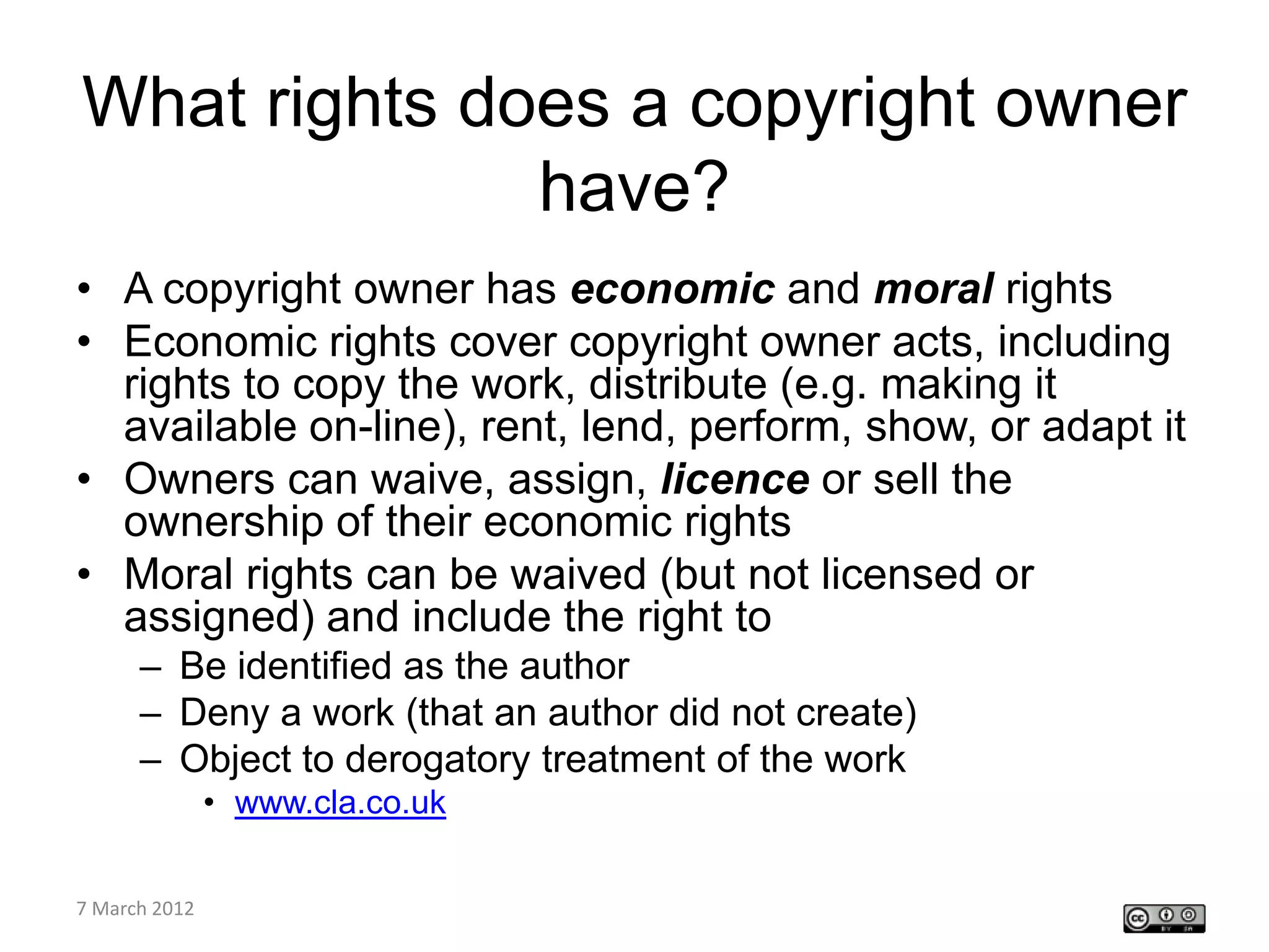 What rights does a copyright owner
              have?
• A copyright owner has economic and moral rights
• Economic rights cover copyright owner acts, including
  rights to copy the work, distribute (e.g. making it
  available on-line), rent, lend, perform, show, or adapt it
• Owners can waive, assign, licence or sell the
  ownership of their economic rights
• Moral rights can be waived (but not licensed or
  assigned) and include the right to
    – Be identified as the author
    – Deny a work (that an author did not create)
    – Object to derogatory treatment of the work
         • www.cla.co.uk

CETL4HealthNE
7 March 2012
workshop
 