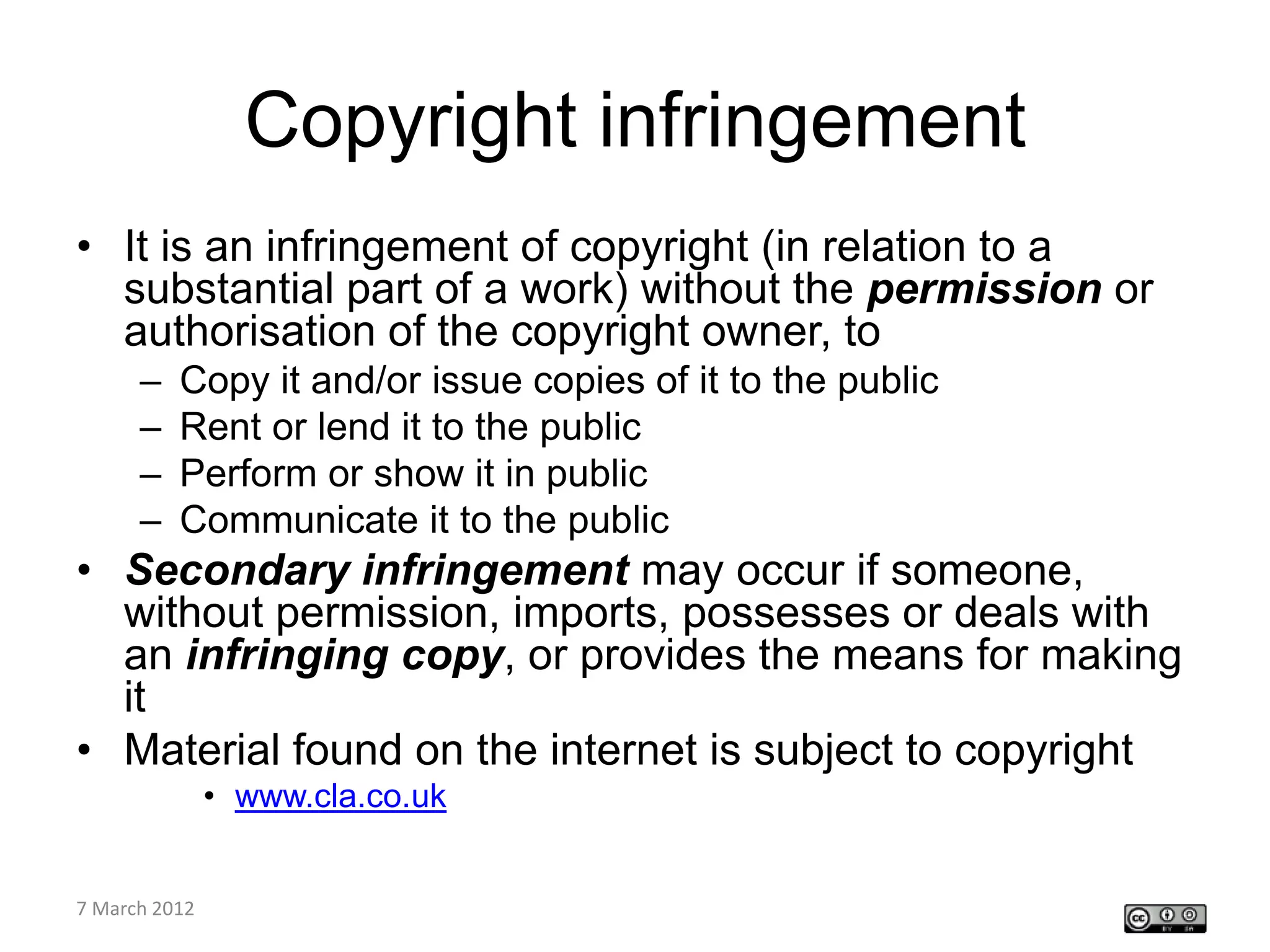 Copyright infringement
• It is an infringement of copyright (in relation to a
  substantial part of a work) without the permission or
  authorisation of the copyright owner, to
    –   Copy it and/or issue copies of it to the public
    –   Rent or lend it to the public
    –   Perform or show it in public
    –   Communicate it to the public
• Secondary infringement may occur if someone,
  without permission, imports, possesses or deals with
  an infringing copy, or provides the means for making
  it
• Material found on the internet is subject to copyright
         • www.cla.co.uk

CETL4HealthNE
7 March 2012
workshop
 