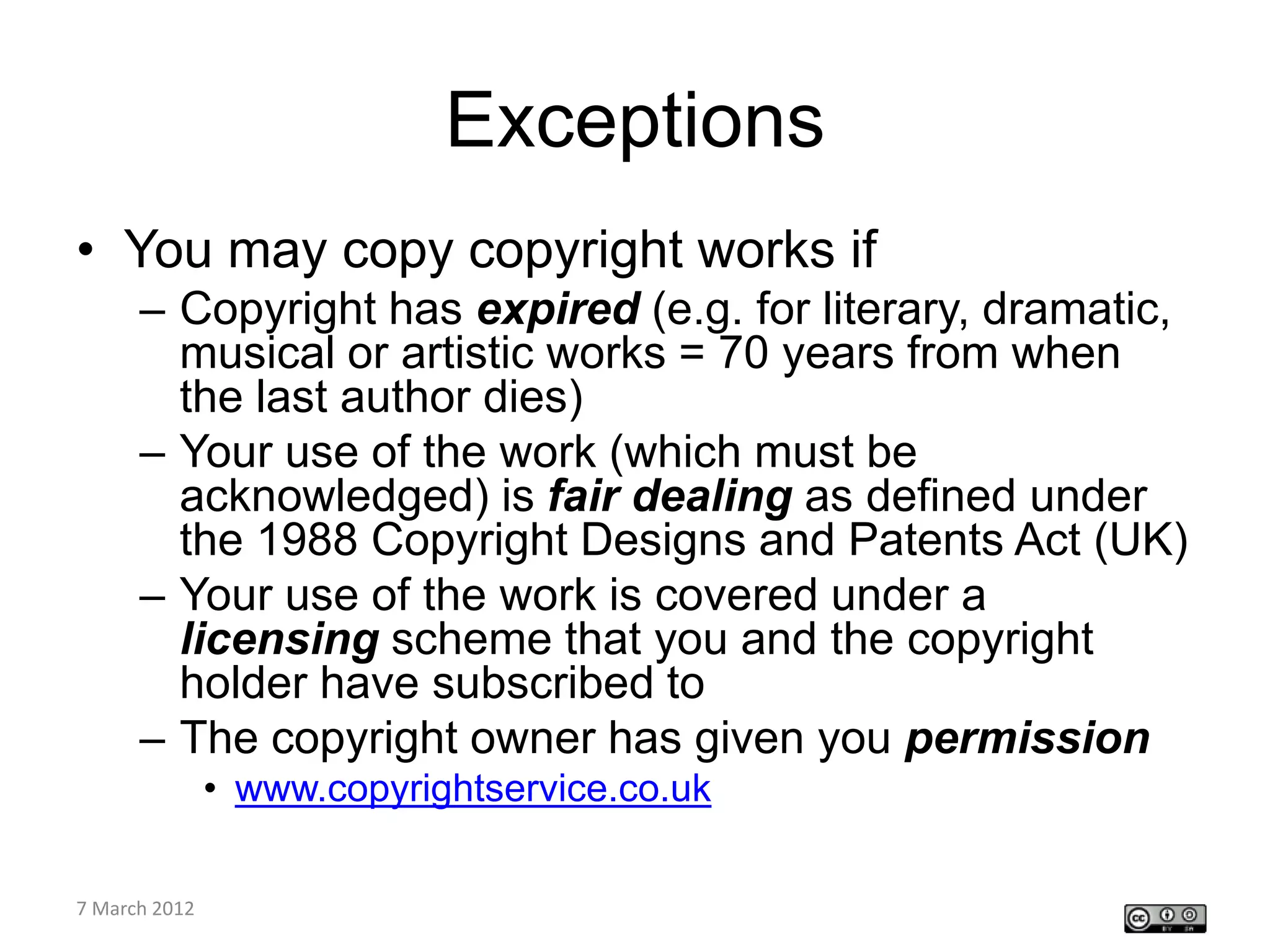 Exceptions
• You may copy copyright works if
    – Copyright has expired (e.g. for literary, dramatic,
      musical or artistic works = 70 years from when
      the last author dies)
    – Your use of the work (which must be
      acknowledged) is fair dealing as defined under
      the 1988 Copyright Designs and Patents Act (UK)
    – Your use of the work is covered under a
      licensing scheme that you and the copyright
      holder have subscribed to
    – The copyright owner has given you permission
         • www.copyrightservice.co.uk

CETL4HealthNE
7 March 2012
workshop
 
