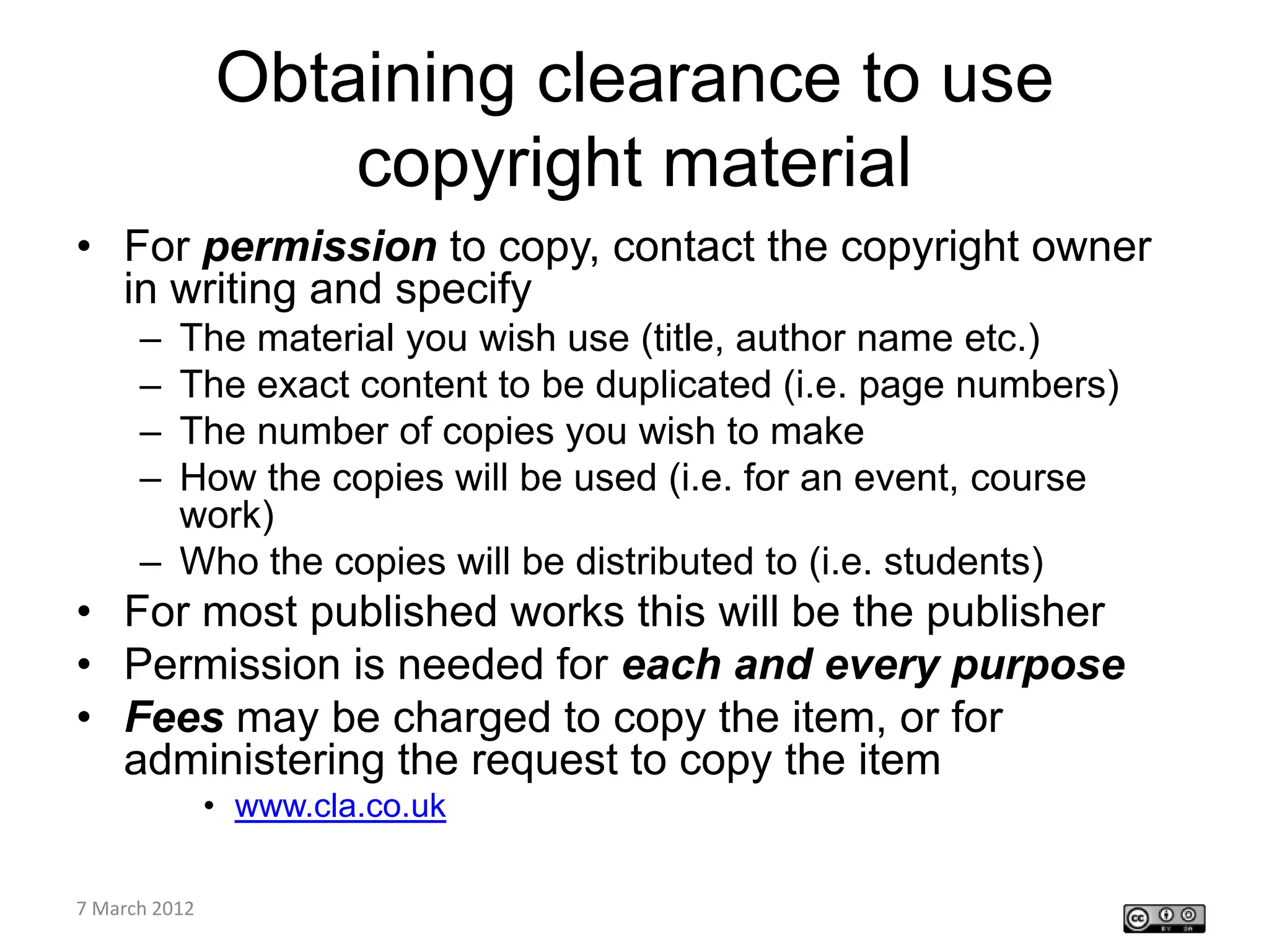 Obtaining clearance to use
             copyright material
• For permission to copy, contact the copyright owner
  in writing and specify
    – The material you wish use (title, author name etc.)
    – The exact content to be duplicated (i.e. page numbers)
    – The number of copies you wish to make
    – How the copies will be used (i.e. for an event, course
      work)
    – Who the copies will be distributed to (i.e. students)
• For most published works this will be the publisher
• Permission is needed for each and every purpose
• Fees may be charged to copy the item, or for
  administering the request to copy the item
         • www.cla.co.uk

CETL4HealthNE
7 March 2012
workshop
 