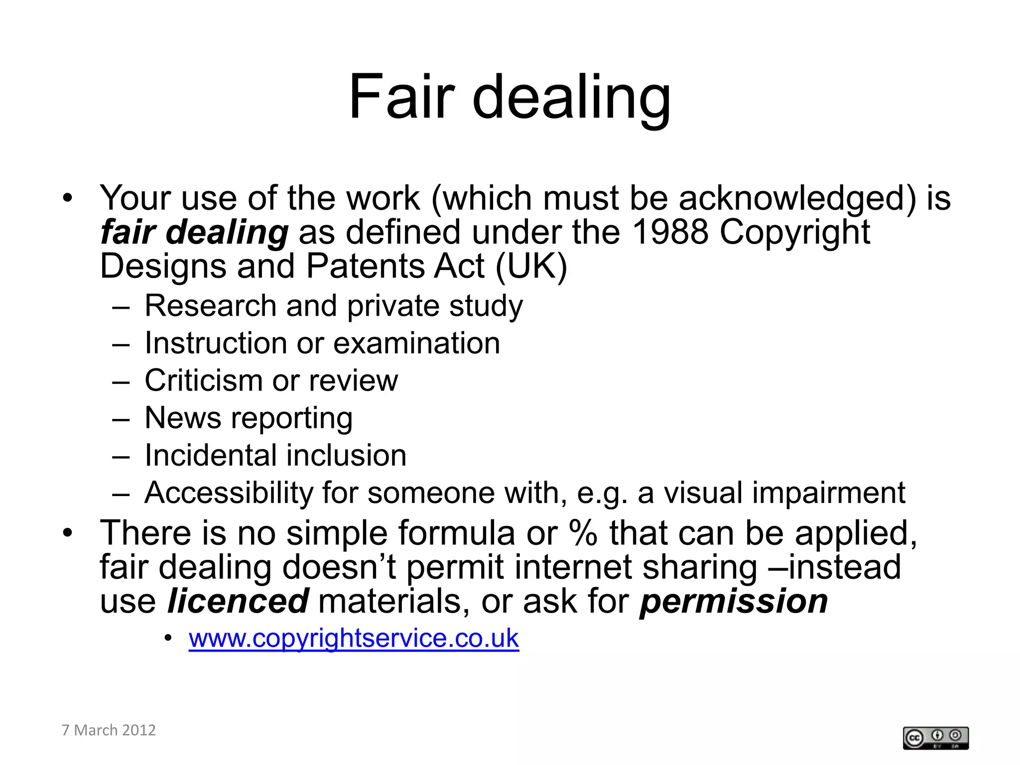 Fair dealing
• Your use of the work (which must be acknowledged) is
  fair dealing as defined under the 1988 Copyright
  Designs and Patents Act (UK)
    –   Research and private study
    –   Instruction or examination
    –   Criticism or review
    –   News reporting
    –   Incidental inclusion
    –   Accessibility for someone with, e.g. a visual impairment
• There is no simple formula or % that can be applied,
  fair dealing doesn’t permit internet sharing –instead
  use licenced materials, or ask for permission
         • www.copyrightservice.co.uk

CETL4HealthNE
7 March 2012
workshop
 