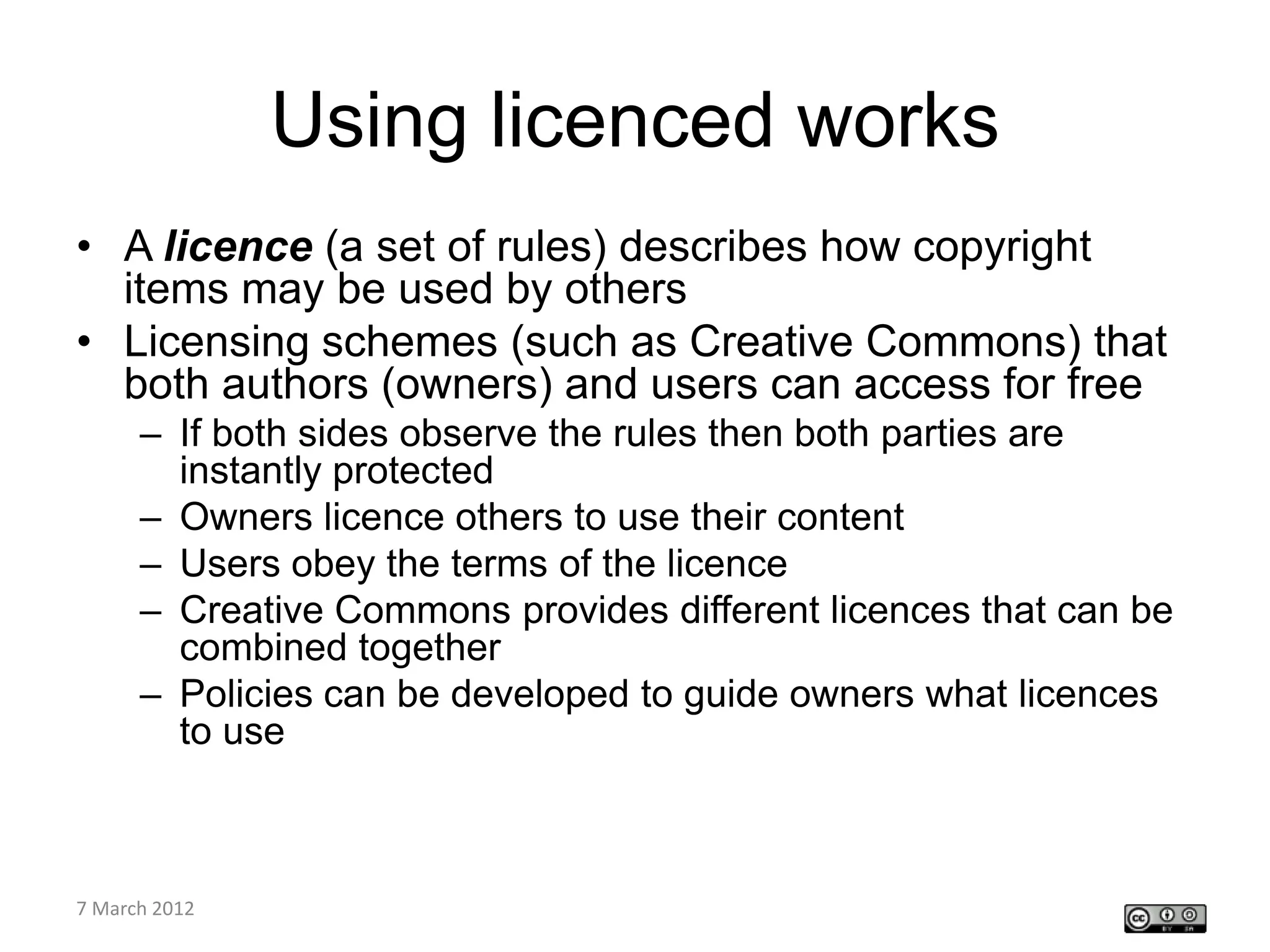 Using licenced works
• A licence (a set of rules) describes how copyright
  items may be used by others
• Licensing schemes (such as Creative Commons) that
  both authors (owners) and users can access for free
    – If both sides observe the rules then both parties are
      instantly protected
    – Owners licence others to use their content
    – Users obey the terms of the licence
    – Creative Commons provides different licences that can be
      combined together
    – Policies can be developed to guide owners what licences
      to use



CETL4HealthNE
7 March 2012
workshop
 