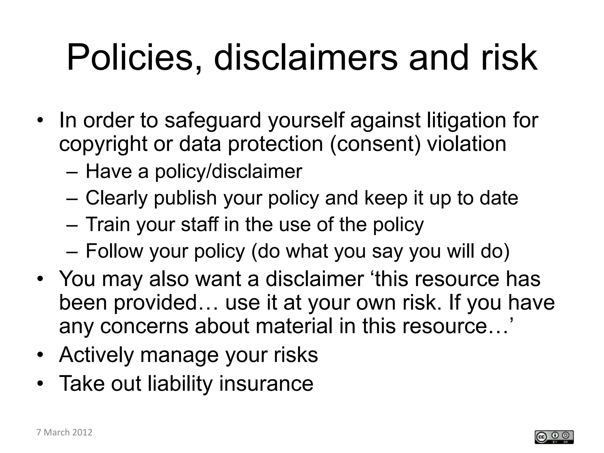 Policies, disclaimers and risk
• In order to safeguard yourself against litigation for
  copyright or data protection (consent) violation
    –   Have a policy/disclaimer
    –   Clearly publish your policy and keep it up to date
    –   Train your staff in the use of the policy
    –   Follow your policy (do what you say you will do)
• You may also want a disclaimer ‘this resource has
  been provided… use it at your own risk. If you have
  any concerns about material in this resource…’
• Actively manage your risks
• Take out liability insurance
CETL4HealthNE
7 March 2012
workshop
 