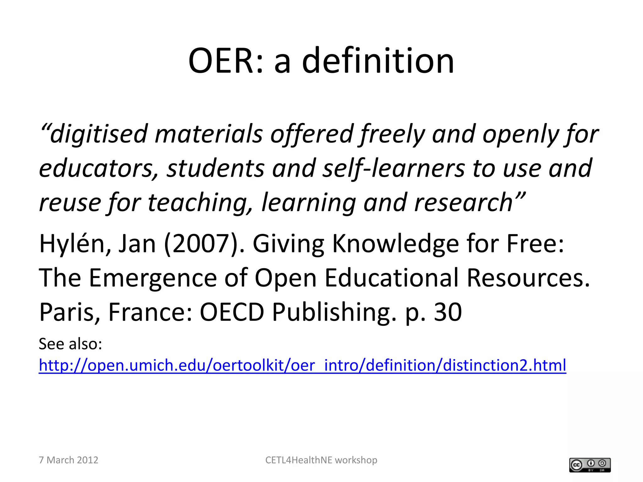 OER: a definition
“digitised materials offered freely and openly for
educators, students and self-learners to use and
reuse for teaching, learning and research”
Hylén, Jan (2007). Giving Knowledge for Free:
The Emergence of Open Educational Resources.
Paris, France: OECD Publishing. p. 30
See also:
http://open.umich.edu/oertoolkit/oer_intro/definition/distinction2.html




7 March 2012                  CETL4HealthNE workshop
 