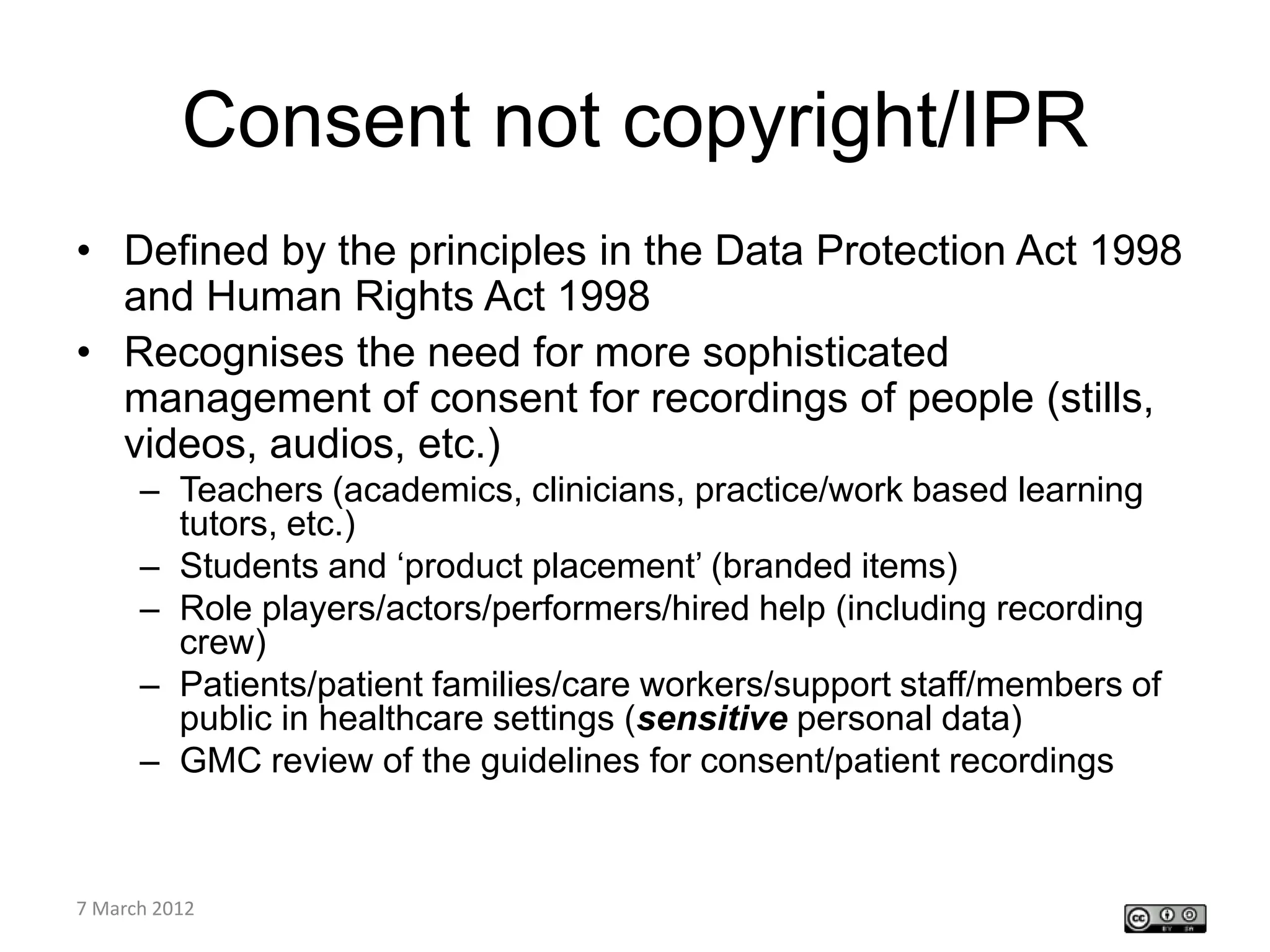 Consent not copyright/IPR
• Defined by the principles in the Data Protection Act 1998
  and Human Rights Act 1998
• Recognises the need for more sophisticated
  management of consent for recordings of people (stills,
  videos, audios, etc.)
    – Teachers (academics, clinicians, practice/work based learning
      tutors, etc.)
    – Students and ‘product placement’ (branded items)
    – Role players/actors/performers/hired help (including recording
      crew)
    – Patients/patient families/care workers/support staff/members of
      public in healthcare settings (sensitive personal data)
    – GMC review of the guidelines for consent/patient recordings


CETL4HealthNE
7 March 2012
workshop
 