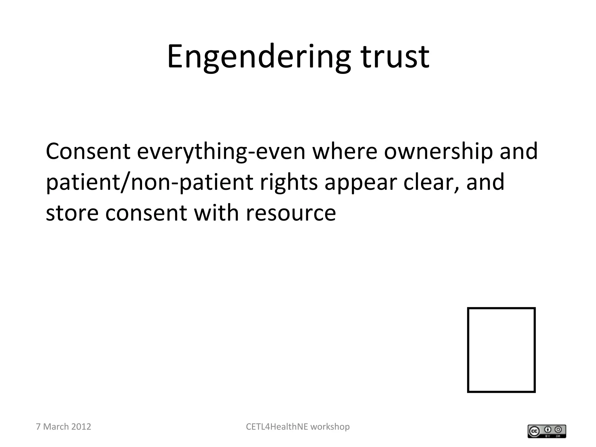 Engendering trust

  Consent everything-even where ownership and
  patient/non-patient rights appear clear, and
  store consent with resource




7 March 2012        CETL4HealthNE workshop
                                             
 