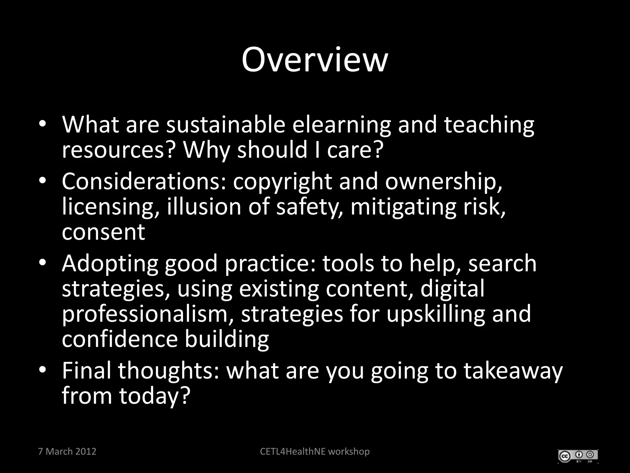 Overview
• What are sustainable elearning and teaching
  resources? Why should I care?
• Considerations: copyright and ownership,
  licensing, illusion of safety, mitigating risk,
  consent
• Adopting good practice: tools to help, search
  strategies, using existing content, digital
  professionalism, strategies for upskilling and
  confidence building
• Final thoughts: what are you going to takeaway
  from today?
7 March 2012        CETL4HealthNE workshop
 