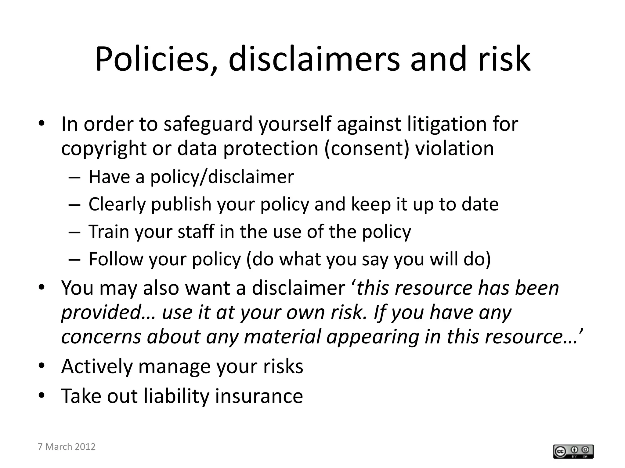 Policies, disclaimers and risk
• In order to safeguard yourself against litigation for
  copyright or data protection (consent) violation
     –   Have a policy/disclaimer
     –   Clearly publish your policy and keep it up to date
     –   Train your staff in the use of the policy
     –   Follow your policy (do what you say you will do)
• You may also want a disclaimer ‘this resource has been
  provided… use it at your own risk. If you have any
  concerns about any material appearing in this resource…’
• Actively manage your risks
• Take out liability insurance

 CETL4HealthNE workshop
7 March 2012
 