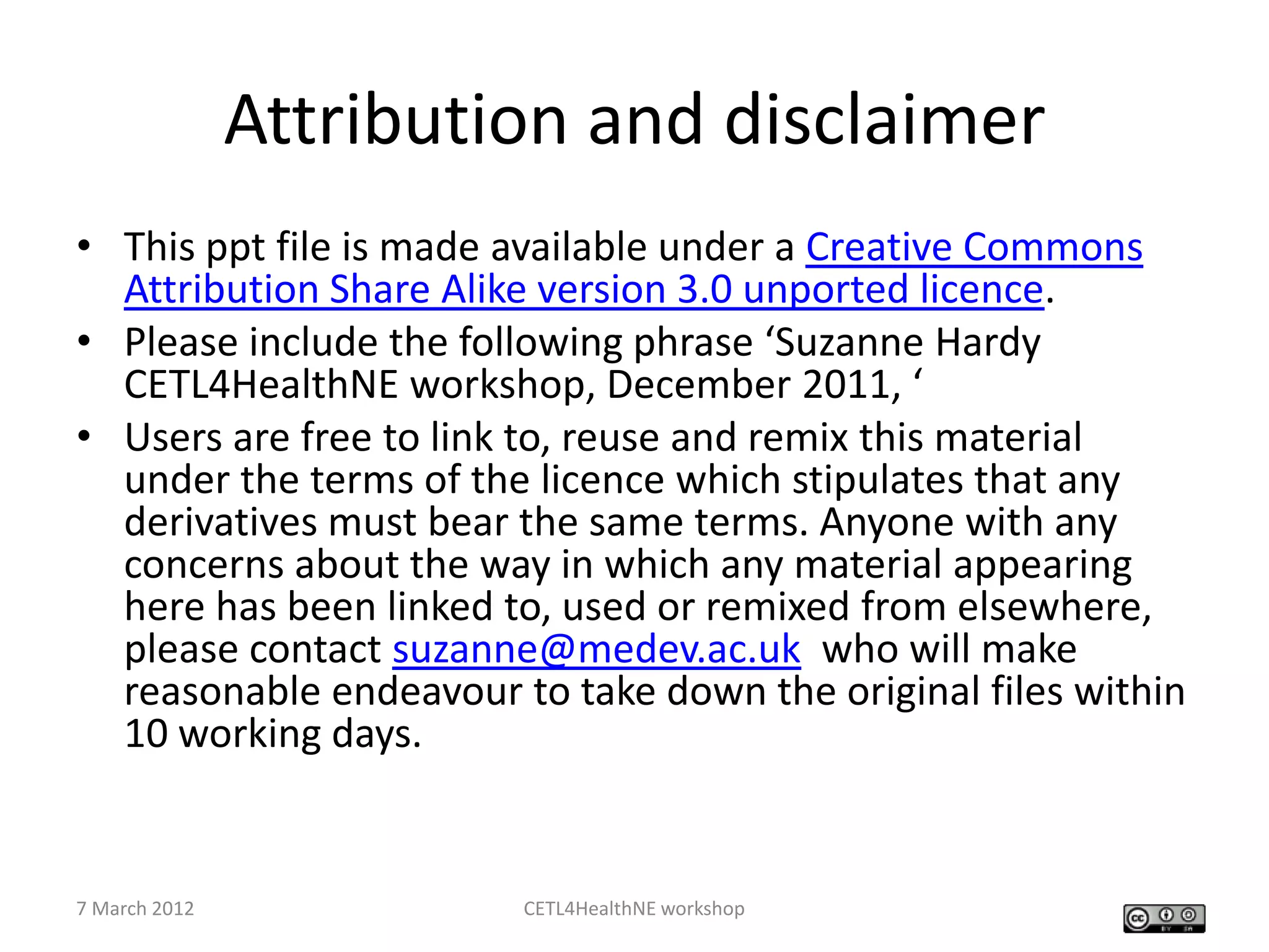 Attribution and disclaimer
• This ppt file is made available under a Creative Commons
  Attribution Share Alike version 3.0 unported licence.
• Please include the following phrase ‘Suzanne Hardy
  CETL4HealthNE workshop, December 2011, ‘
• Users are free to link to, reuse and remix this material
  under the terms of the licence which stipulates that any
  derivatives must bear the same terms. Anyone with any
  concerns about the way in which any material appearing
  here has been linked to, used or remixed from elsewhere,
  please contact suzanne@medev.ac.uk who will make
  reasonable endeavour to take down the original files within
  10 working days.


7 March 2012            CETL4HealthNE workshop
 