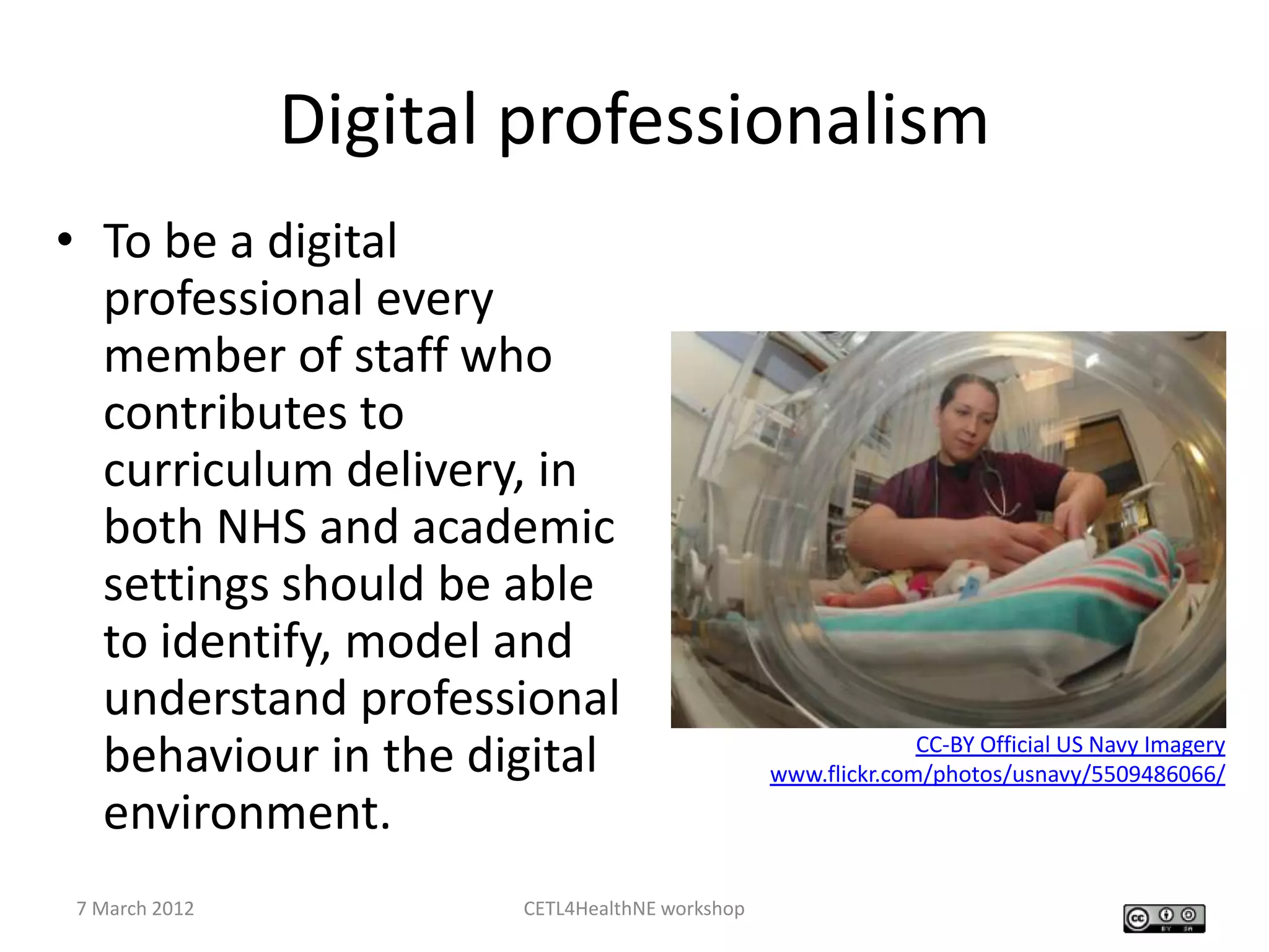 Digital professionalism
• To be a digital
  professional every
  member of staff who
  contributes to
  curriculum delivery, in
  both NHS and academic
  settings should be able
  to identify, model and
  understand professional
  behaviour in the digital                                   CC-BY Official US Navy Imagery
                                               www.flickr.com/photos/usnavy/5509486066/
  environment.
7 March 2012          CETL4HealthNE workshop
 