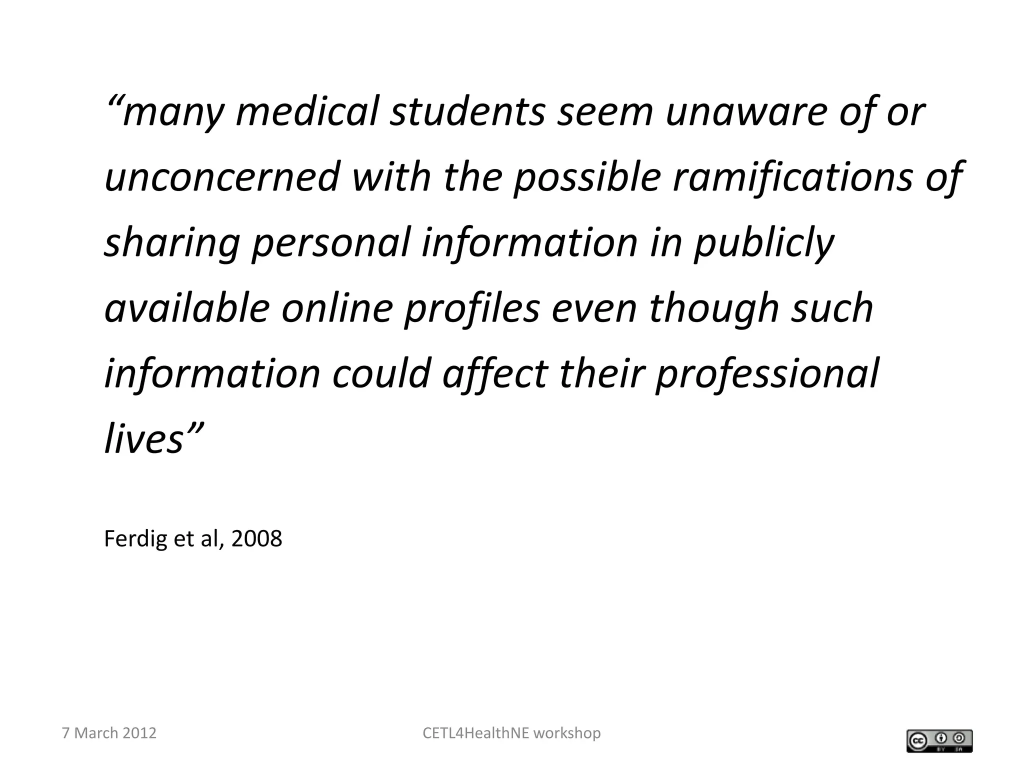 “many medical students seem unaware of or
     unconcerned with the possible ramifications of
     sharing personal information in publicly
     available online profiles even though such
     information could affect their professional
     lives”

     Ferdig et al, 2008




7 March 2012              CETL4HealthNE workshop
 