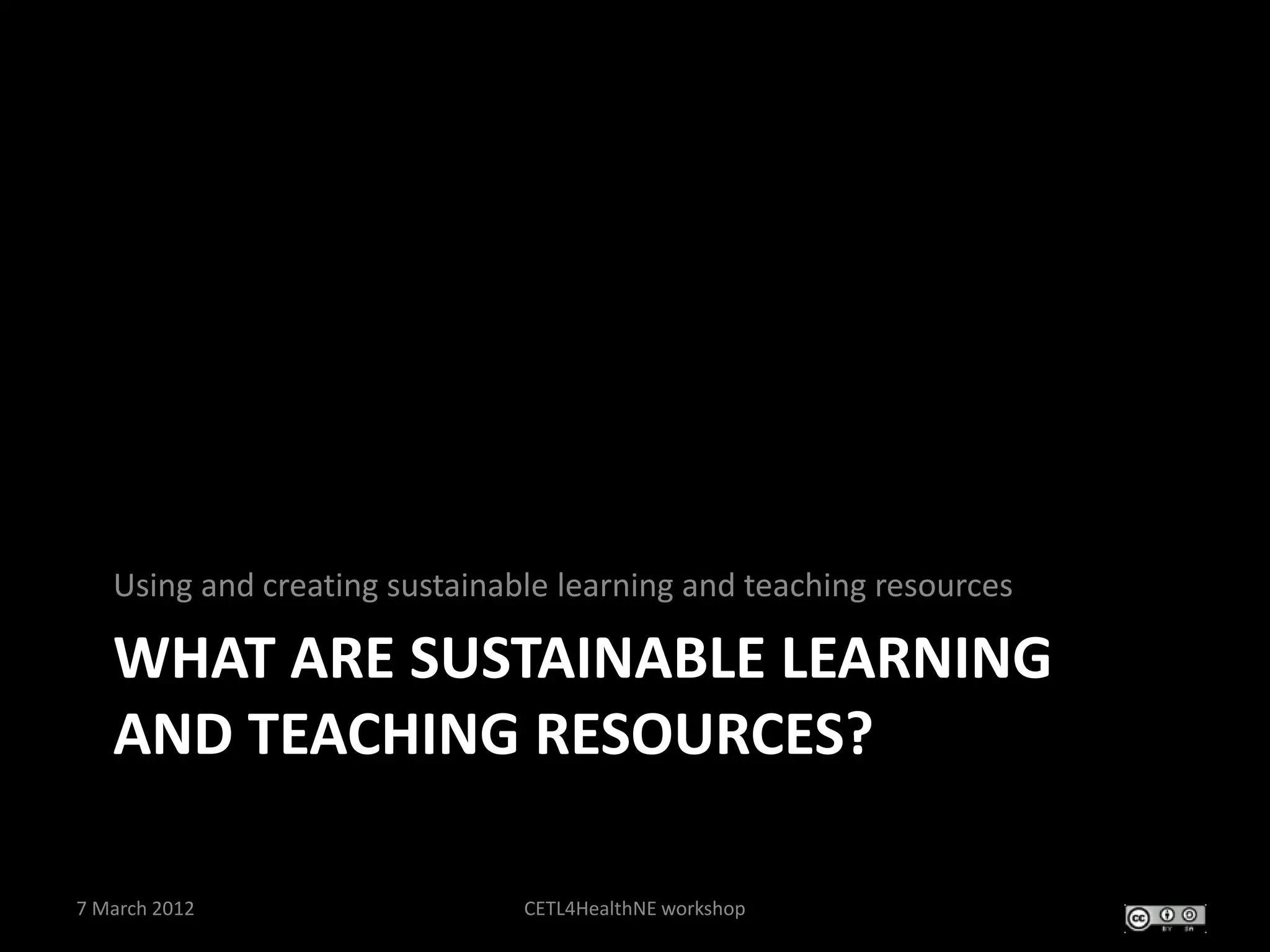 Using and creating sustainable learning and teaching resources

   WHAT ARE SUSTAINABLE LEARNING
   AND TEACHING RESOURCES?

7 March 2012                   CETL4HealthNE workshop
 
