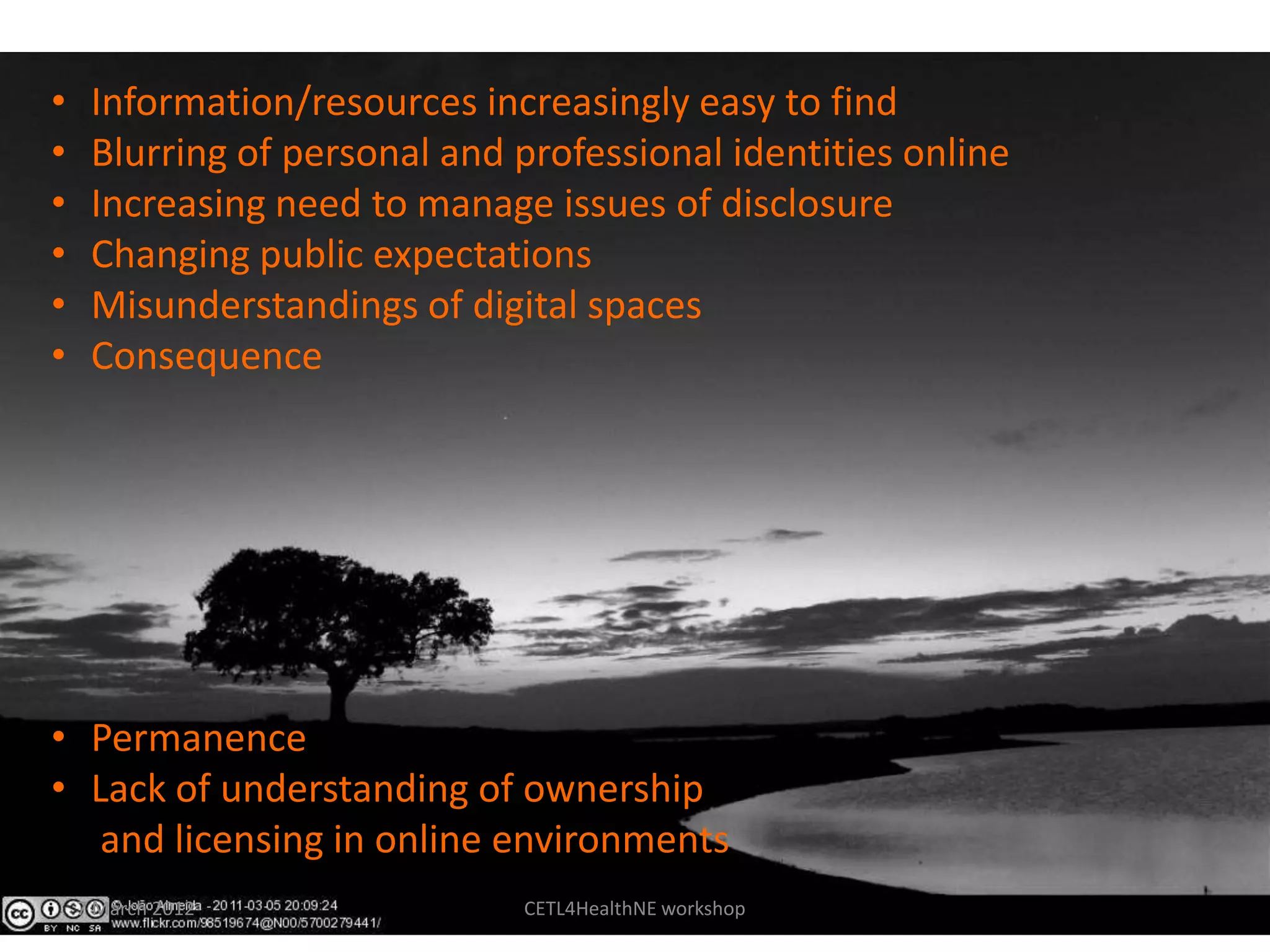 •    Information/resources increasingly easy to find
•    Blurring of personal and professional identities online
•    Increasing need to manage issues of disclosure
•    Changing public expectations
•    Misunderstandings of digital spaces
•    Consequence




• Permanence
• Lack of understanding of ownership
   and licensing in online environments
    7 March 2012              CETL4HealthNE workshop
 