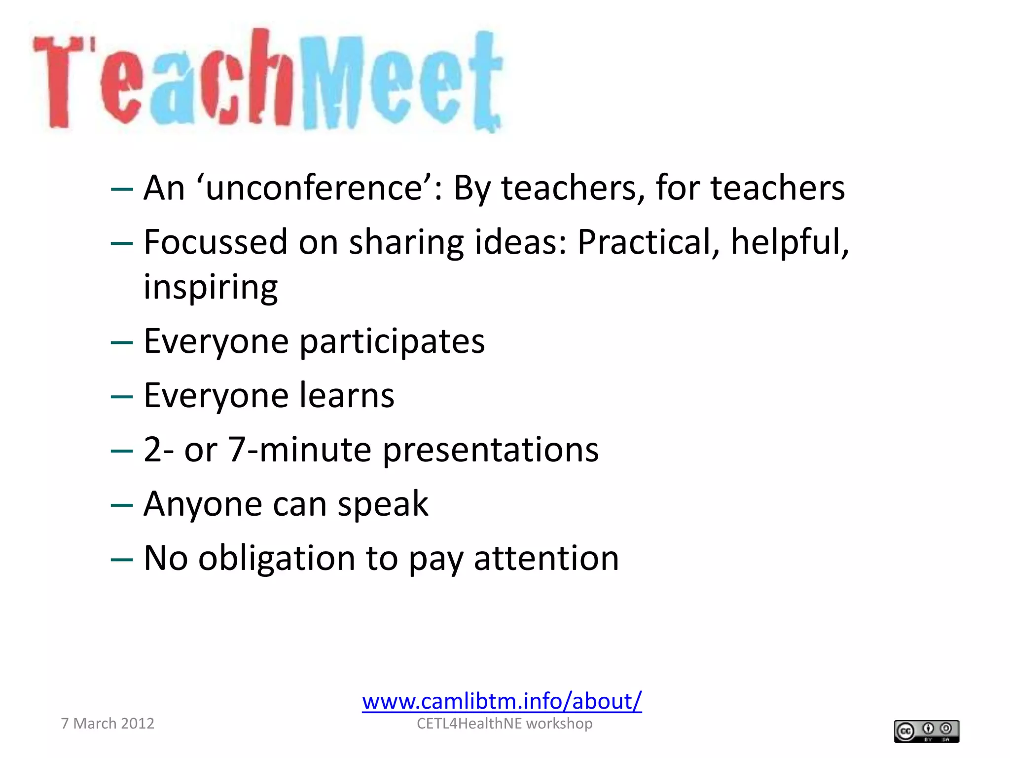 – An ‘unconference’: By teachers, for teachers
      – Focussed on sharing ideas: Practical, helpful,
        inspiring
      – Everyone participates
      – Everyone learns
      – 2- or 7-minute presentations
      – Anyone can speak
      – No obligation to pay attention


                      www.camlibtm.info/about/
7 March 2012              CETL4HealthNE workshop
 