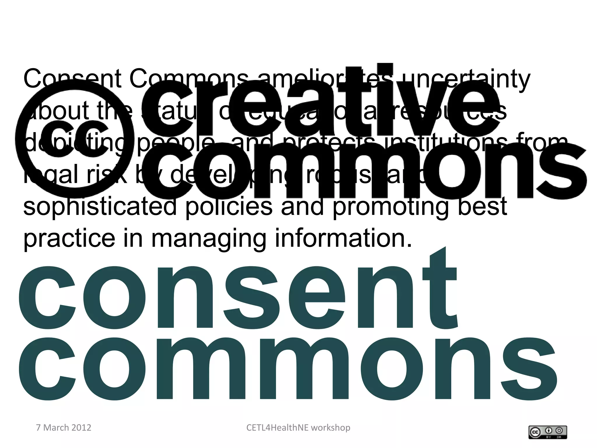 Consent Commons ameliorates uncertainty
about the status of educational resources
depicting people, and protects institutions from
legal risk by developing robust and
sophisticated policies and promoting best
practice in managing information.


consent
commons
 7 March 2012      CETL4HealthNE workshop
 