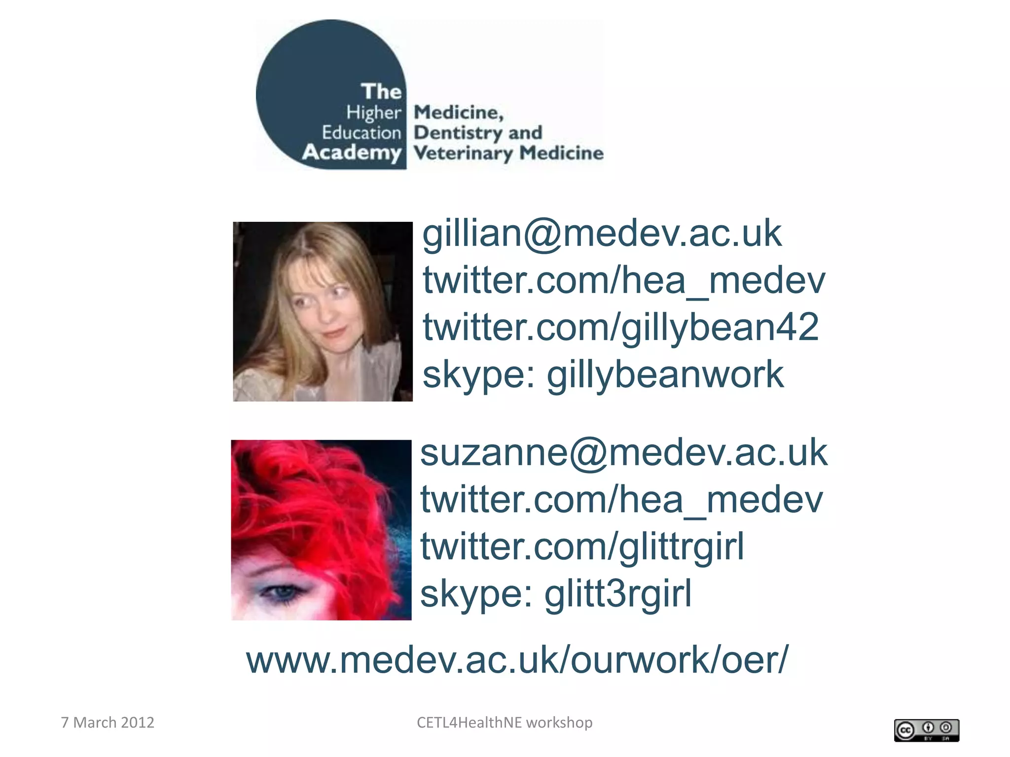 gillian@medev.ac.uk
                        twitter.com/hea_medev
                        twitter.com/gillybean42
                        skype: gillybeanwork
                       suzanne@medev.ac.uk
                       twitter.com/hea_medev
                       twitter.com/glittrgirl
                       skype: glitt3rgirl
               www.medev.ac.uk/ourwork/oer/
7 March 2012           CETL4HealthNE workshop
 