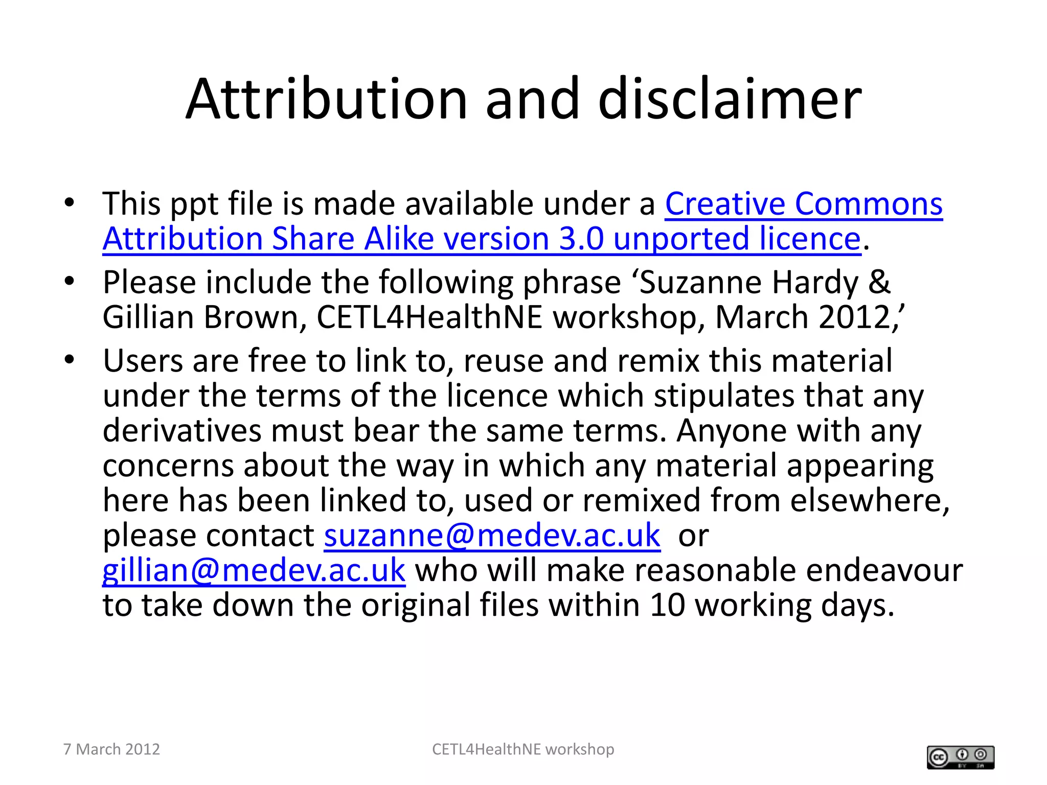 Attribution and disclaimer
• This ppt file is made available under a Creative Commons
  Attribution Share Alike version 3.0 unported licence.
• Please include the following phrase ‘Suzanne Hardy &
  Gillian Brown, CETL4HealthNE workshop, March 2012,’
• Users are free to link to, reuse and remix this material
  under the terms of the licence which stipulates that any
  derivatives must bear the same terms. Anyone with any
  concerns about the way in which any material appearing
  here has been linked to, used or remixed from elsewhere,
  please contact suzanne@medev.ac.uk or
  gillian@medev.ac.uk who will make reasonable endeavour
  to take down the original files within 10 working days.


7 March 2012            CETL4HealthNE workshop
 
