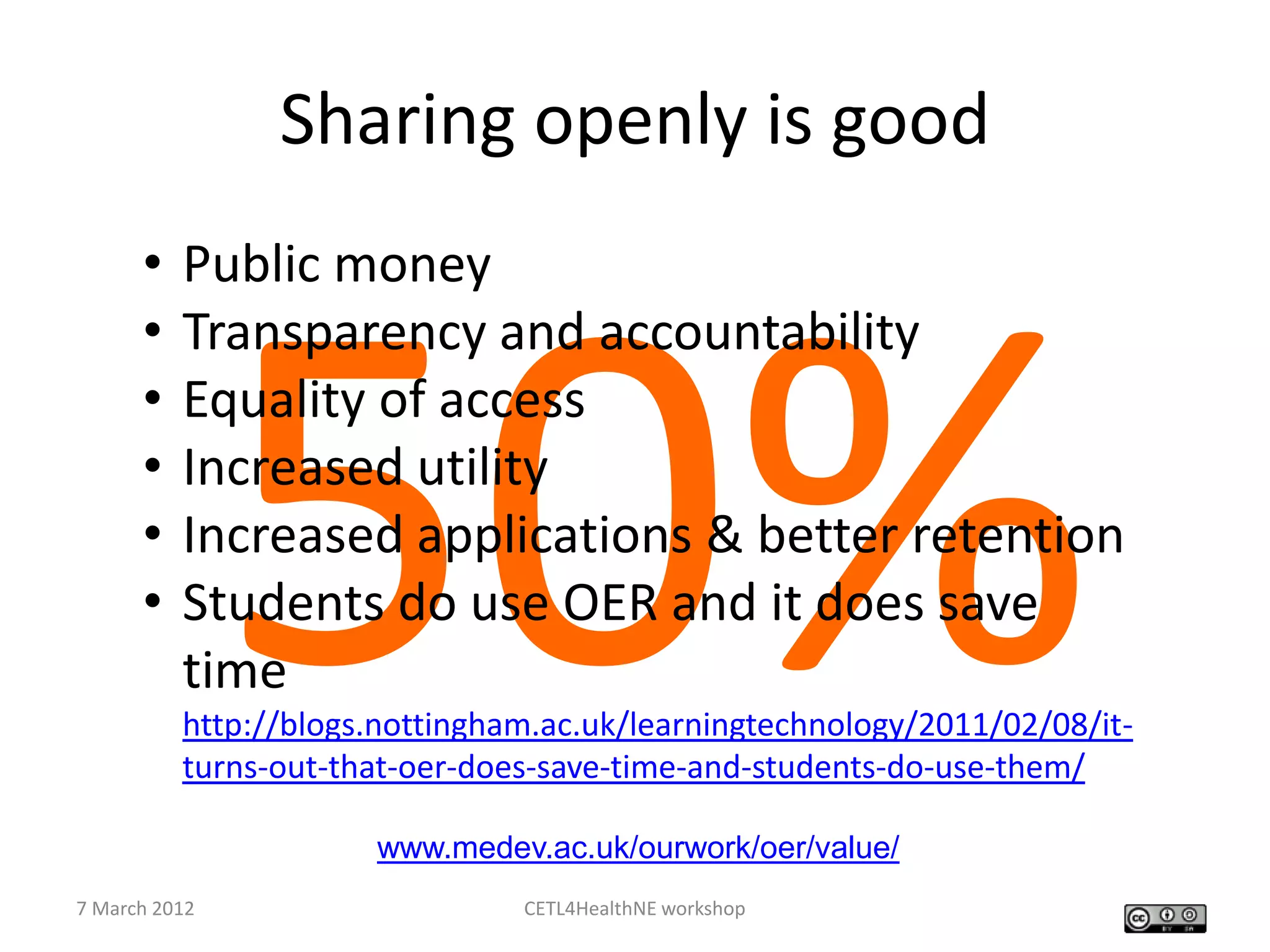 Sharing openly is good
      •   Public money
      •   Transparency and accountability
      •   Equality of access
      •   Increased utility
      •   Increased applications & better retention
      •   Students do use OER and it does save
          time
          http://blogs.nottingham.ac.uk/learningtechnology/2011/02/08/it-
          turns-out-that-oer-does-save-time-and-students-do-use-them/

                      www.medev.ac.uk/ourwork/oer/value/
7 March 2012                    CETL4HealthNE workshop
 