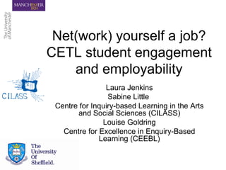 Net(work) yourself a job? CETL student engagement and employability Laura Jenkins Sabine Little  Centre for Inquiry-based Learning in the Arts and Social Sciences (CILASS) Louise Goldring Centre for Excellence in Enquiry-Based Learning (CEEBL) 