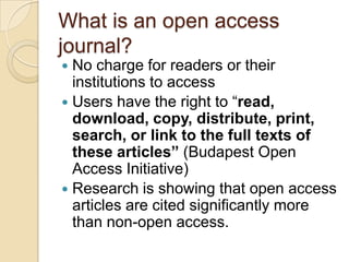 What is an open access journal?No charge for readers or their institutions to accessUsers have the right to “read, download, copy, distribute, print, search, or link to the full texts of these articles” (Budapest Open Access Initiative)Research is showing that open access articles are cited significantly more than non-open access. 