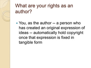 What are your rights as an author?You, as the author -- a person who has created an original expression of ideas -- automatically hold copyright once that expression is fixed in tangible form  