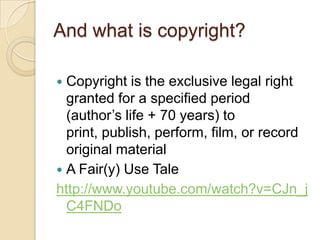 And what is copyright?Copyright is the exclusive legal right granted for a specified period (author’s life + 70 years) to print, publish, perform, film, or record original material A Fair(y) Use Talehttp://www.youtube.com/watch?v=CJn_jC4FNDo