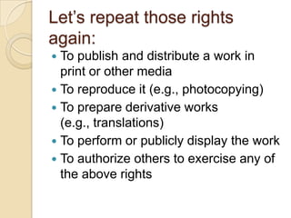Let’s repeat those rights again:To publish and distribute a work in print or other mediaTo reproduce it (e.g., photocopying)To prepare derivative works (e.g., translations)To perform or publicly display the workTo authorize others to exercise any of the above rights