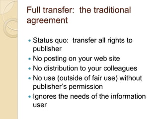 Full transfer:  the traditional agreementStatus quo:  transfer all rights to publisherNo posting on your web siteNo distribution to your colleaguesNo use (outside of fair use) without publisher’s permissionIgnores the needs of the information user