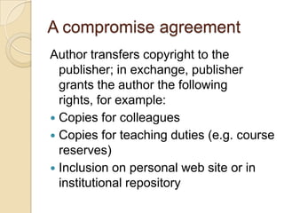 A compromise agreementAuthor transfers copyright to the publisher; in exchange, publisher grants the author the following rights, for example: Copies for colleaguesCopies for teaching duties (e.g. course reserves)Inclusion on personal web site or in institutional repository