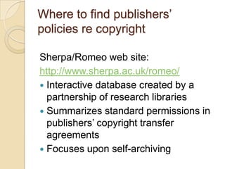Where to find publishers’policies re copyrightSherpa/Romeo web site:http://www.sherpa.ac.uk/romeo/Interactive database created by a partnership of research librariesSummarizes standard permissions in publishers’ copyright transfer agreementsFocuses upon self-archiving 
