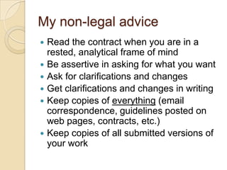 My non-legal adviceRead the contract when you are in a rested, analytical frame of mindBe assertive in asking for what you wantAsk for clarifications and changesGet clarifications and changes in writingKeep copies of everything (email correspondence, guidelines posted on web pages, contracts, etc.)Keep copies of all submitted versions of your work
