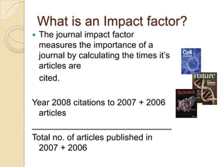 What is an Impact factor?The journal impact factor measures the importance of a journal by calculating the times it’s articles are    cited.Year 2008 citations to 2007 + 2006 articles_____________________________Total no. of articles published in 2007 + 2006