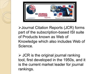 Journal Citation Reports (JCR) forms part of the subscription-based ISI suite of Products known as Web of Knowledge which also includes Web of Science. 
