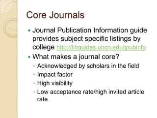 Core JournalsJournal Publication Information guide provides subject specific listings by college http://libguides.unco.edu/jpubinfoWhat makes a journal core?Acknowledged by scholars in the fieldImpact factorHigh visibility Low acceptance rate/high invited article rate