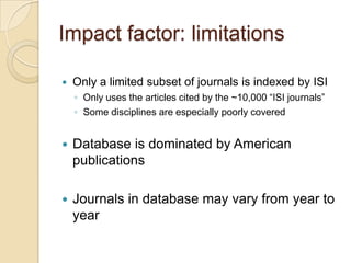 Impact factor: limitationsOnly a limited subset of journals is indexed by ISIOnly uses the articles cited by the ~10,000 “ISI journals”  Some disciplines are especially poorly coveredDatabase is dominated by American publicationsJournals in database may vary from year to year