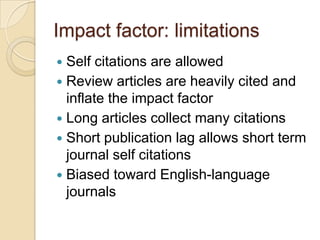 Impact factor: limitationsSelf citations are allowedReview articles are heavily cited and inflate the impact factorLong articles collect many citationsShort publication lag allows short term journal self citationsBiased toward English-language journals