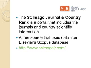 The SCImago Journal & Country Rank is a portal that includes the journals and country scientific informationA free source that uses data from Elsevier's Scopus database http://www.scimagojr.com/