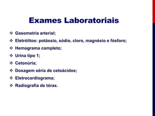 Exames Laboratoriais
 Gasometria arterial;
 Eletrólitos: potássio, sódio, cloro, magnésio e fósforo;
 Hemograma completo;
 Urina tipo 1;
 Cetonúria;
 Dosagem séria de cetoácidos;
 Eletrocardiograma;
 Radiografia de tórax.
 