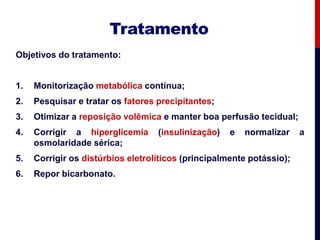 Tratamento
Objetivos do tratamento:
1. Monitorização metabólica contínua;
2. Pesquisar e tratar os fatores precipitantes;
3. Otimizar a reposição volêmica e manter boa perfusão tecidual;
4. Corrigir a hiperglicemia (insulinização) e normalizar a
osmolaridade sérica;
5. Corrigir os distúrbios eletrolíticos (principalmente potássio);
6. Repor bicarbonato.
 