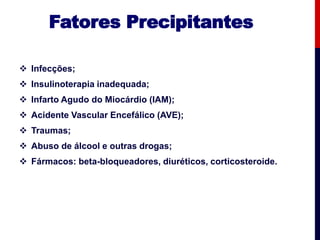 Fatores Precipitantes
 Infecções;
 Insulinoterapia inadequada;
 Infarto Agudo do Miocárdio (IAM);
 Acidente Vascular Encefálico (AVE);
 Traumas;
 Abuso de álcool e outras drogas;
 Fármacos: beta-bloqueadores, diuréticos, corticosteroide.
 