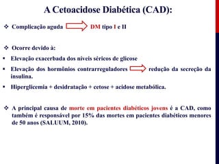 A Cetoacidose Diabética (CAD):
 Complicação aguda DM tipo I e II
 Ocorre devido à:
 Elevação exacerbada dos níveis séricos de glicose
 Elevação dos hormônios contrarreguladores redução da secreção da
insulina.
 Hiperglicemia + desidratação + cetose + acidose metabólica.
 A principal causa de morte em pacientes diabéticos jovens é a CAD, como
também é responsável por 15% das mortes em pacientes diabéticos menores
de 50 anos (SALUUM, 2010).
 