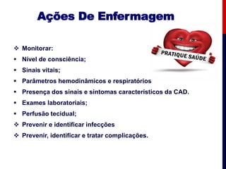 Ações De Enfermagem
 Monitorar:
 Nível de consciência;
 Sinais vitais;
 Parâmetros hemodinâmicos e respiratórios
 Presença dos sinais e sintomas característicos da CAD.
 Exames laboratoriais;
 Perfusão tecidual;
 Prevenir e identificar infecções
 Prevenir, identificar e tratar complicações.
 