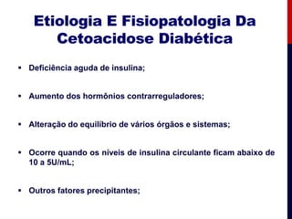 Etiologia E Fisiopatologia Da
Cetoacidose Diabética
 Deficiência aguda de insulina;
 Aumento dos hormônios contrarreguladores;
 Alteração do equilíbrio de vários órgãos e sistemas;
 Ocorre quando os níveis de insulina circulante ficam abaixo de
10 a 5U/mL;
 Outros fatores precipitantes;
 