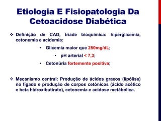 Etiologia E Fisiopatologia Da
Cetoacidose Diabética
 Definição de CAD, tríade bioquímica: hiperglicemia,
cetonemia e acidemia:
• Glicemia maior que 250mg/dL;
• pH arterial < 7,3;
• Cetonúria fortemente positiva;
 Mecanismo central: Produção de ácidos graxos (lipólise)
no fígado e produção de corpos cetônicos (ácido acético
e beta hidroxibutirato), cetonemia e acidose metábolica.
 