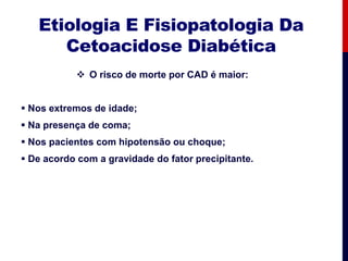 Etiologia E Fisiopatologia Da
Cetoacidose Diabética
 O risco de morte por CAD é maior:
 Nos extremos de idade;
 Na presença de coma;
 Nos pacientes com hipotensão ou choque;
 De acordo com a gravidade do fator precipitante.
 