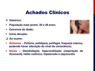 Achados Clínicos
 Histórico:
 População mais jovem: 20 e 29 anos;
 Extremos de idade;
 Início abrupto;
 Ao exame:
 Sintomas - Poliúria, polidipsia, polifagia, fraqueza intensa,
podendo haver alteração do nível de consciência;
 Sinais – Desidratação, hiperventilação (respiração de
Kusmaull), hálito cetônico, hipotensão e taquicardia.
 